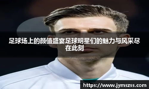 足球场上的颜值盛宴足球明星们的魅力与风采尽在此刻